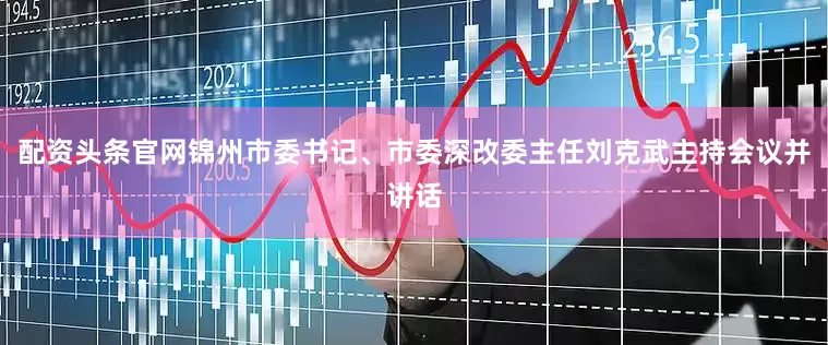 配资头条官网锦州市委书记、市委深改委主任刘克武主持会议并讲话