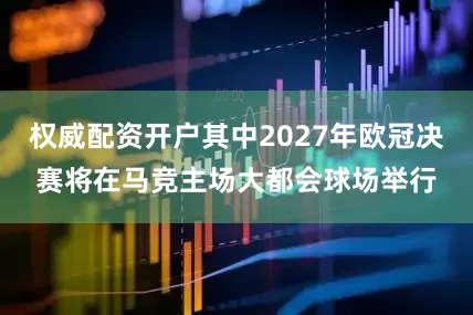 权威配资开户其中2027年欧冠决赛将在马竞主场大都会球场举行